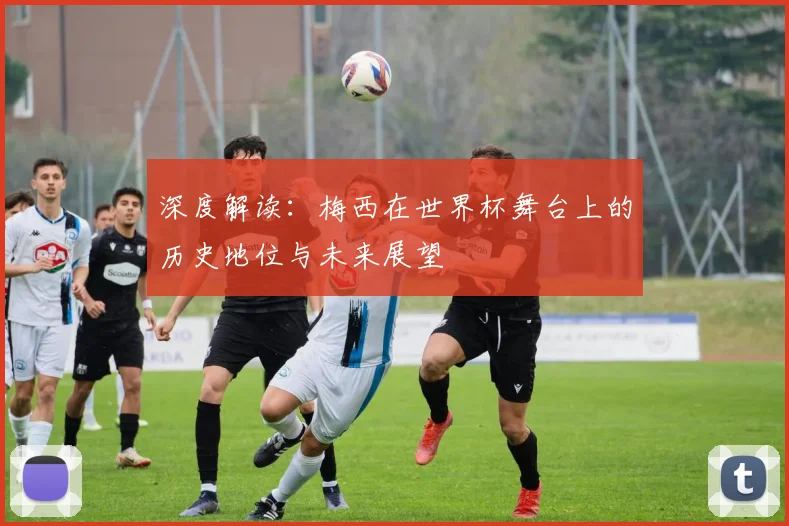 深度解读：梅西在世界杯舞台上的历史地位与未来展望