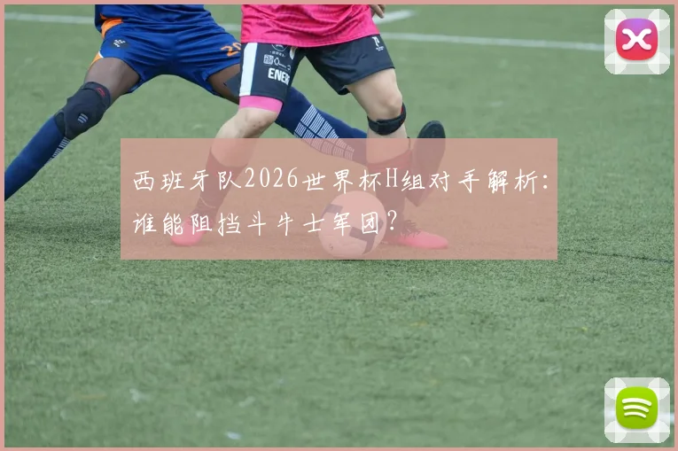 西班牙队2026世界杯H组对手解析：谁能阻挡斗牛士军团？