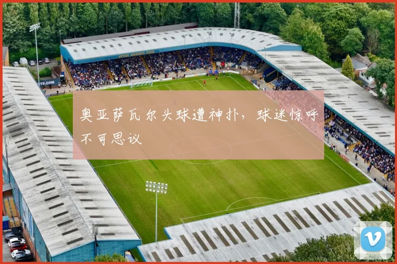奥亚萨瓦尔头球遭神扑，球迷惊呼不可思议