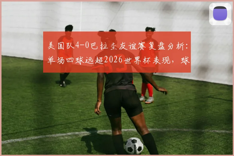 美国队4-0巴拉圭友谊赛复盘分析：单场四球远超2026世界杯表现，球队状态解析及未来前景
