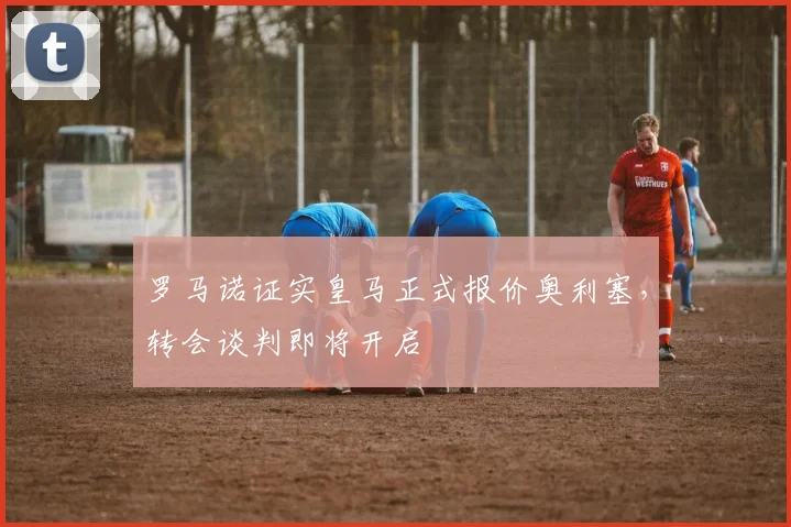 罗马诺证实皇马正式报价奥利塞，转会谈判即将开启