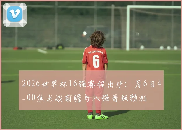 2026世界杯16强赛程出炉：月6日4_00焦点战前瞻与八强晋级预测