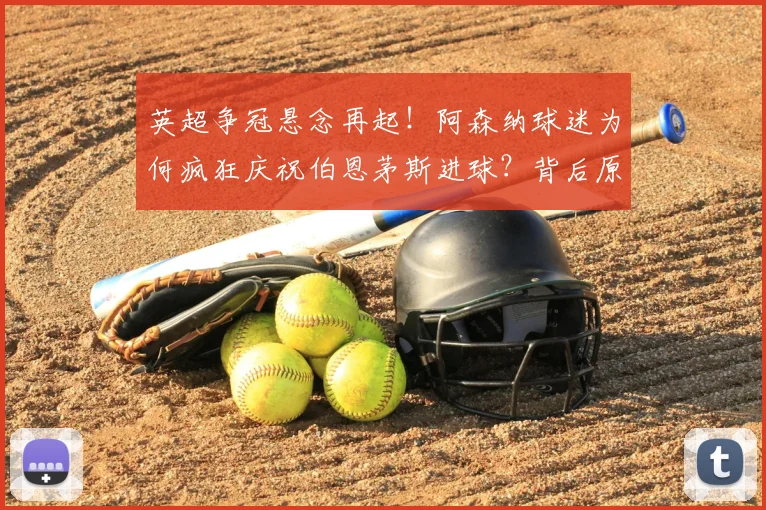 英超争冠悬念再起！阿森纳球迷为何疯狂庆祝伯恩茅斯进球？背后原因深度解析