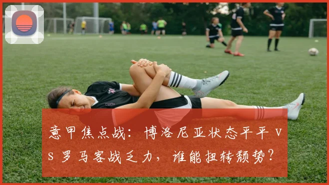 意甲焦点战：博洛尼亚状态平平 vs 罗马客战乏力，谁能扭转颓势？