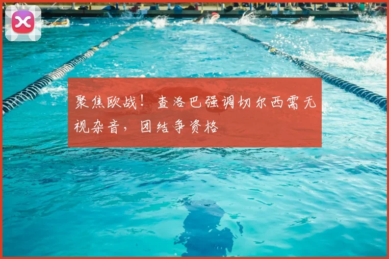 聚焦欧战！查洛巴强调切尔西需无视杂音，团结争资格