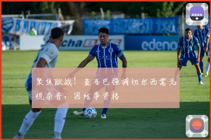 聚焦欧战！查洛巴强调切尔西需无视杂音，团结争资格