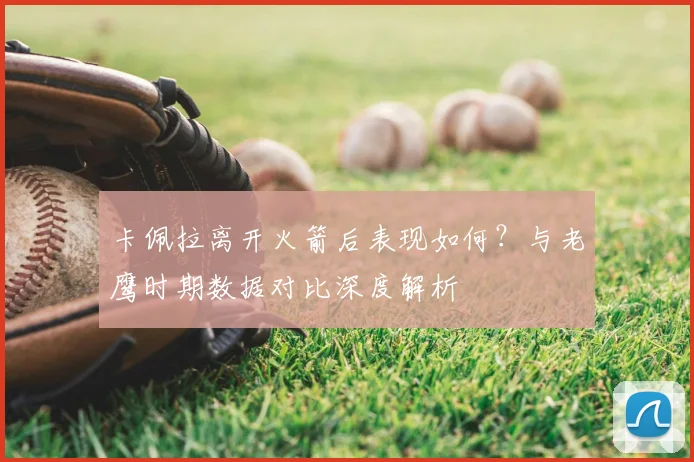 卡佩拉离开火箭后表现如何？与老鹰时期数据对比深度解析