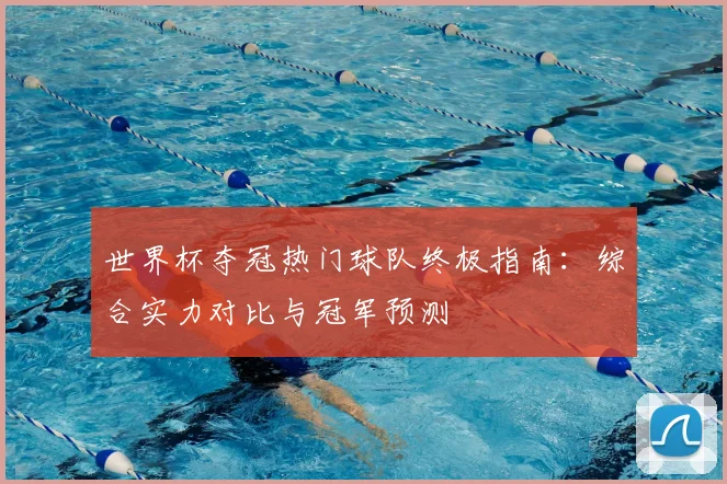 世界杯夺冠热门球队终极指南：综合实力对比与冠军预测