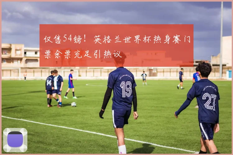 仅售54镑！英格兰世界杯热身赛门票余票充足引热议
