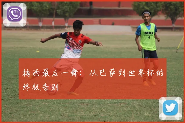 梅西最后一舞：从巴萨到世界杯的终极告别