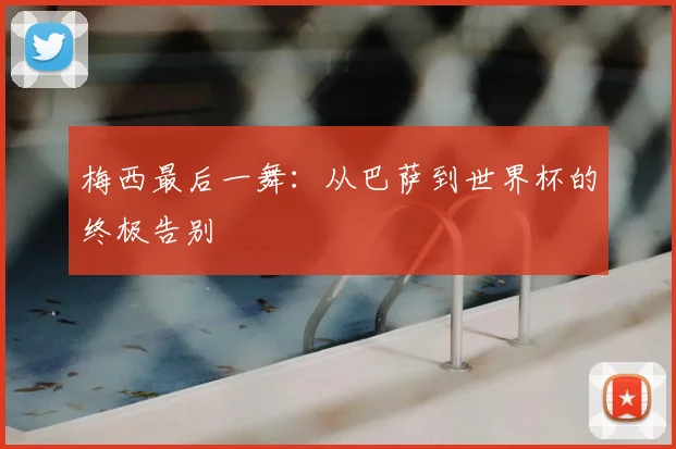 梅西最后一舞:从巴萨到世界杯的终极告别